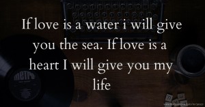 If love is a water i will give you the sea. If love is a heart I will give you my life