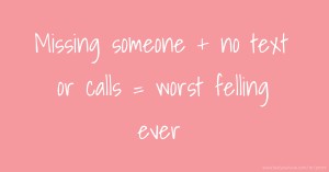 Missing someone + no text or calls = worst felling ever.