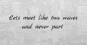 Lets meet like two waves and never part.