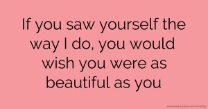 If you saw yourself the way I do, you would wish you were as beautiful as you.