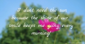 I don't need the sun because the shine of our smile keeps me going every morning!