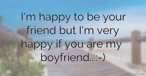 I'm happy to be your friend but I'm very happy if you are my boyfriend...:-)