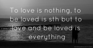 To love is nothing, to be loved is sth but to love and be loved is everything