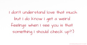 I don't understand love that much but I do know I get a weird feelings when I see you is that something I should check up?:)