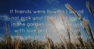 If friends were flowers I would not pick you! I'll let you grow in the garden & cultivate you with love and care so I can keep you as a friend forever!!