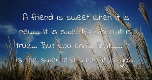 A friend is sweet when it is new... It is sweeter when it is true... But you know that...... It is the sweetest when it is you.