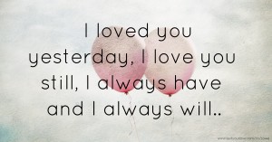 I loved you yesterday, I love you still, I always have and I always will..