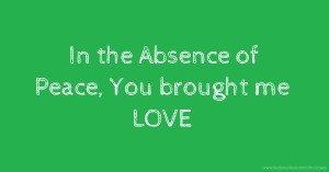 In the Absence of Peace, You brought me LOVE.