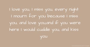 I love you, I miss you, every night I mourn for you because I miss you, and love you,and if you were here I would cuddle you, and kiss you