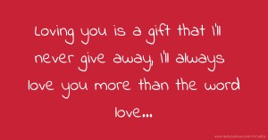 Loving you is a gift that I'll never give away, I'll always love you more than the word love...