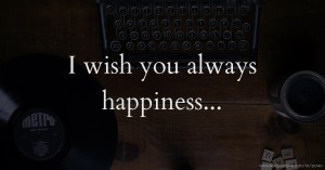 I wish you always happiness...