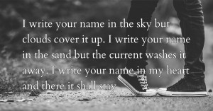 I write your name in the sky but clouds cover it up. I write your name in the sand but the current washes it away. I write your name in my heart and there it shall stay