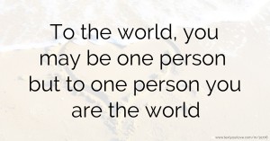 To the world, you may be one person but to one person you are the world