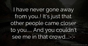 I have never gone away from you..!  It's just that other people came closer to you..... And you couldn't see me in that crowd...:-|:-|
