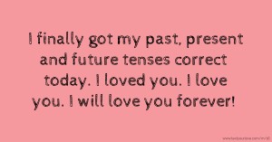 I finally got my past, present and future tenses correct today. I loved you. I love you. I will love you forever!