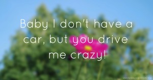 Baby I don't have a car, but you drive me crazy!