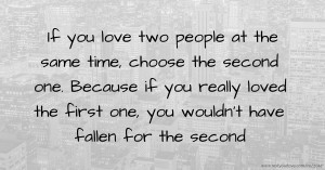 If you love two people at the same time, choose the second one.  Because if you really loved the first one, you wouldn't have fallen for the second.