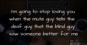 I'm going to stop loving you when the mute guy tells the deaf guy that the blind guy saw someone better for me.