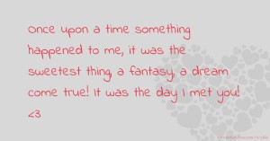 Once upon a time something happened to me, it was the sweetest thing, a fantasy, a dream come true! It was the day I met you! <3