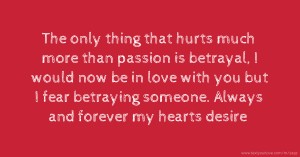 The only thing that hurts much more than passion is betrayal, I would now be in love with you but I fear betraying someone. Always and forever my hearts desire.