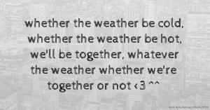 whether the weather be cold, whether the weather be hot, we'll be together, whatever the weather whether we're together or not <3 ^^