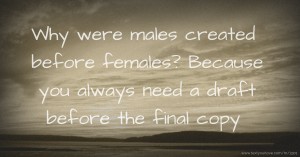 Why were males created before females? Because you always need a draft before the final copy