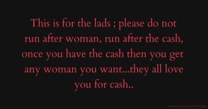 This is for the lads ; please do not run after woman, run after the cash, once you have the cash then you get any woman you want...they all love you for cash..