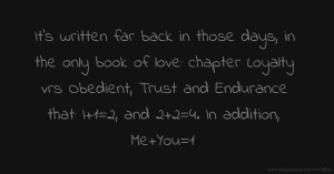 It's written far back in those days, in the only book of love: chapter Loyalty vrs Obedient, Trust and Endurance that: I+1=2, and 2+2=4.  In addition, Me+You=1
