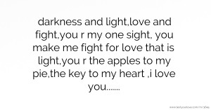 darkness and light,love and fight,you r my one sight, you make me fight for love that is light,you r the apples to my pie,the key to my heart ,i love you.......