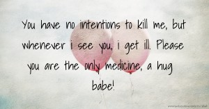 You have no intentions to kill me, but whenever i see you, i get ill. Please you are the only medicine, a hug babe!