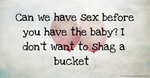 Can we have sex before you have the baby? I don't want to shag a bucket.