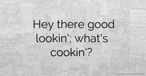 Hey there good lookin'; what's cookin'?