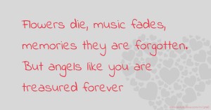 Flowers die, music fades, memories they are forgotten. But angels like you are treasured forever.