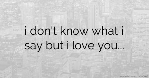 i don't know what i say but i love you...
