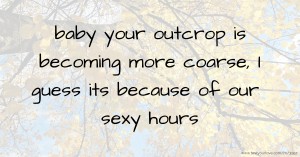 baby your outcrop is becoming more coarse, I guess its because of our sexy hours.
