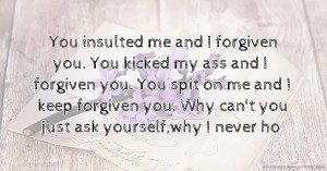 You insulted me and I forgiven you. You kicked my ass and I forgiven you. You spit on me and I keep forgiven you. Why can't you just ask yourself,why I never ho