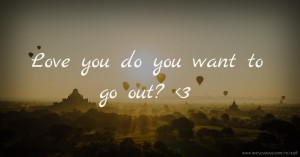 Love you do you want to go out? 