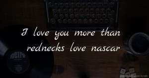 I love you more than rednecks love nascar