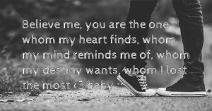 Believe me, you are the one whom my heart finds, whom my mind reminds me of, whom my destiny wants, whom I lost the most <3 baby ;*