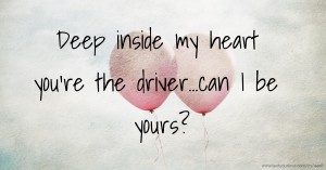Deep inside my heart you're the driver...can I be yours?