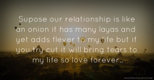 Supose our relationship is like an onion it has many layas and yet adds flever to my life but if you try cut it will bring tears to my life so love forever..