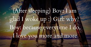(After sleeping) Boy: I am glad I woke up :) Girl: why? Boy: because everytime I do, I love you more and more
