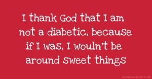 I thank God that I am not a diabetic, because if I was, I wouln't be around sweet things.