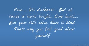 Love......  Its darkness....  But at times it turns bright...  Love hurts.....  But your still alive.  Love is kind.  Thats why you feel good about yourself