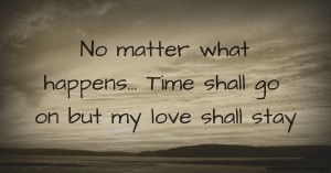 No matter what happens...  Time shall go on but my love shall stay.