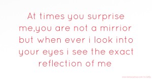 At times you surprise me,you are not a mirrior but when ever  i look into your eyes i  see the exact reflection of me.