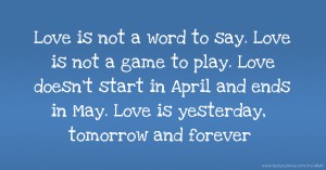 Love is not a word to say. Love is not a game to play. Love doesn't start in April and ends in May. Love is yesterday, tomorrow and forever.