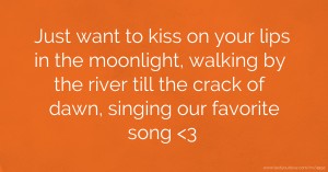 Just want to kiss on your lips in the moonlight, walking by the river till the crack of dawn, singing our favorite song 