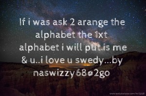 If i was ask 2 arange the alphabet the 1xt alphabet i will put is me & u..i love u swedy...by naswizzy68@2go