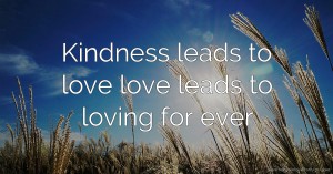 Kindness leads to love love leads to loving for ever